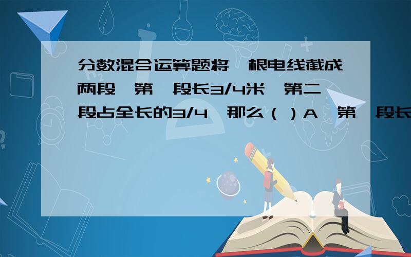 分数混合运算题将一根电线截成两段,第一段长3/4米,第二段占全长的3/4,那么（）A、第一段长 B、第二段长 C、两段一样长 D、无法确定.