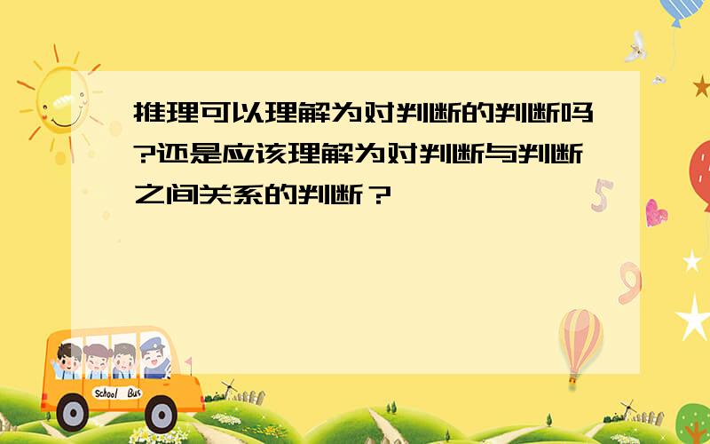 推理可以理解为对判断的判断吗?还是应该理解为对判断与判断之间关系的判断？