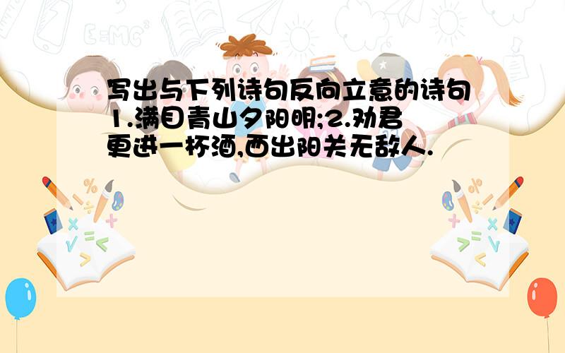 写出与下列诗句反向立意的诗句1.满目青山夕阳明;2.劝君更进一杯酒,西出阳关无敌人.