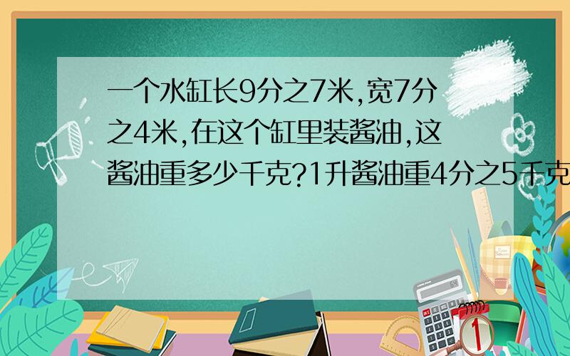 一个水缸长9分之7米,宽7分之4米,在这个缸里装酱油,这酱油重多少千克?1升酱油重4分之5千克