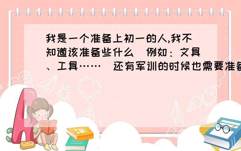 我是一个准备上初一的人,我不知道该准备些什么（例如：文具、工具……）还有军训的时候也需要准备些什么,我想做好充分的准备,谢谢各位啦!请各位还要注意军训