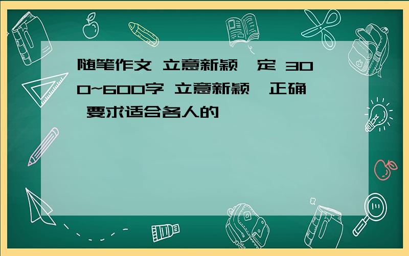 随笔作文 立意新颖一定 300~600字 立意新颖,正确 要求适合各人的