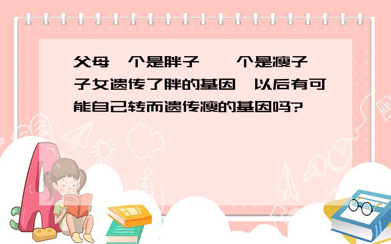 父母一个是胖子,一个是瘦子,子女遗传了胖的基因,以后有可能自己转而遗传瘦的基因吗?