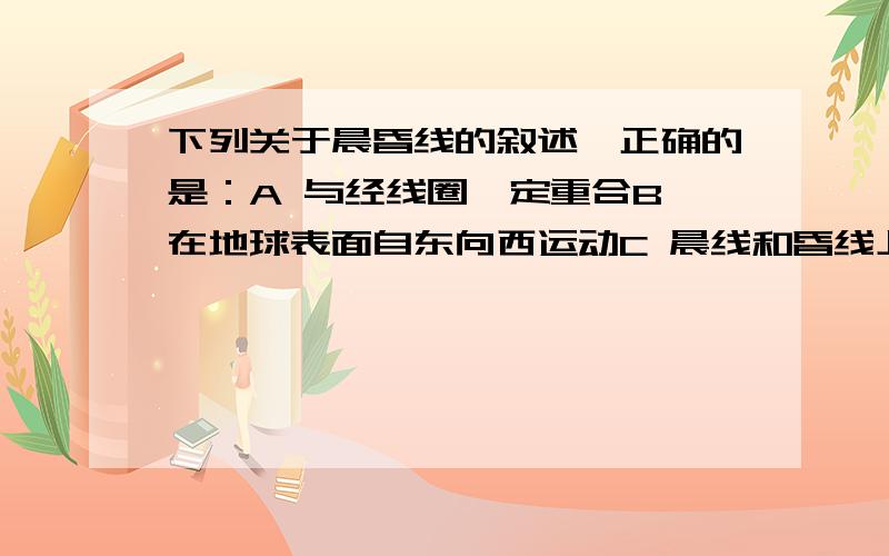 下列关于晨昏线的叙述,正确的是：A 与经线圈一定重合B 在地球表面自东向西运动C 晨线和昏线上的时间相差24小时D 晨昏线两侧的日期不同回答+解释、、、