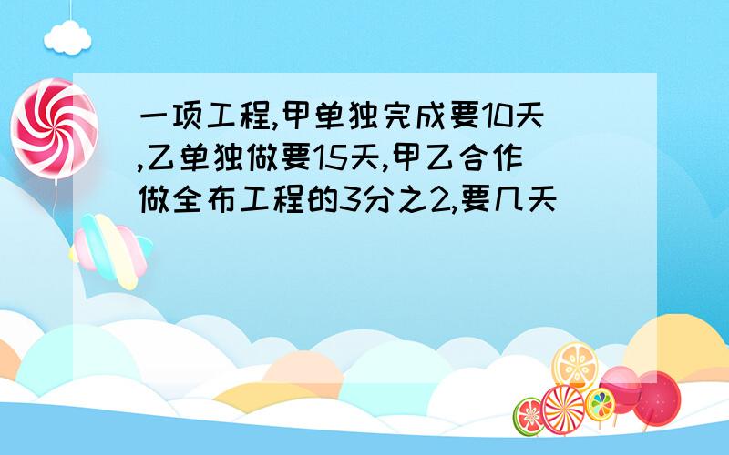 一项工程,甲单独完成要10天,乙单独做要15天,甲乙合作做全布工程的3分之2,要几天