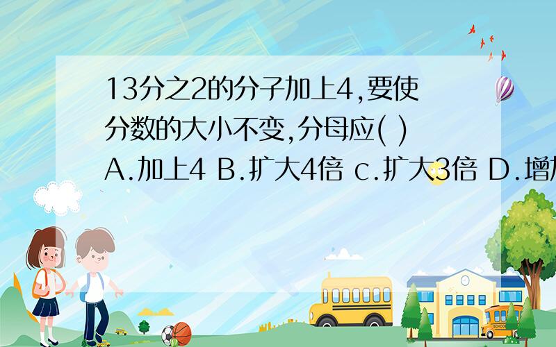 13分之2的分子加上4,要使分数的大小不变,分母应( )A.加上4 B.扩大4倍 c.扩大3倍 D.增加3倍13：5之前能吗?