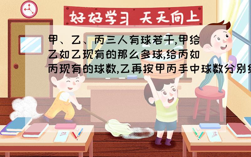 甲、乙、丙三人有球若干,甲给乙如乙现有的那么多球,给丙如丙现有的球数,乙再按甲丙手中球数分别给甲、丙添球,丙再按甲、乙手中的球数分别给甲、乙添球,最后三人手中都有16个球,三人