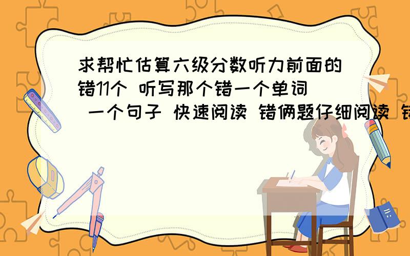 求帮忙估算六级分数听力前面的错11个 听写那个错一个单词 一个句子 快速阅读 错俩题仔细阅读 错一个选择 错俩填单词的完型错8个翻译错3个不算作文 能大致得多少分?