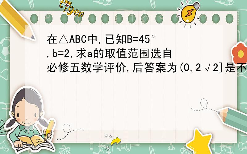 在△ABC中,已知B=45°,b=2,求a的取值范围选自必修五数学评价,后答案为(0,2√2]是不是不对啊?我怎么觉得应为(2,2√2]呢?