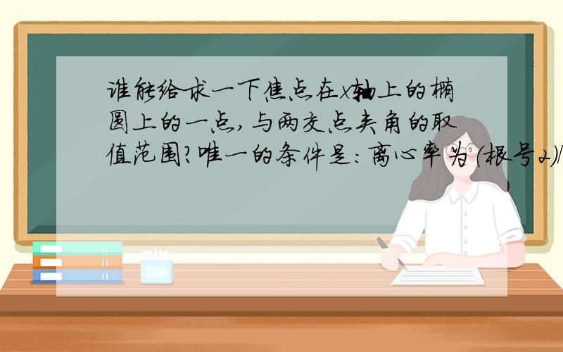 谁能给求一下焦点在x轴上的椭圆上的一点,与两交点夹角的取值范围?唯一的条件是：离心率为（根号2）/2拜托了~在线等,很急!