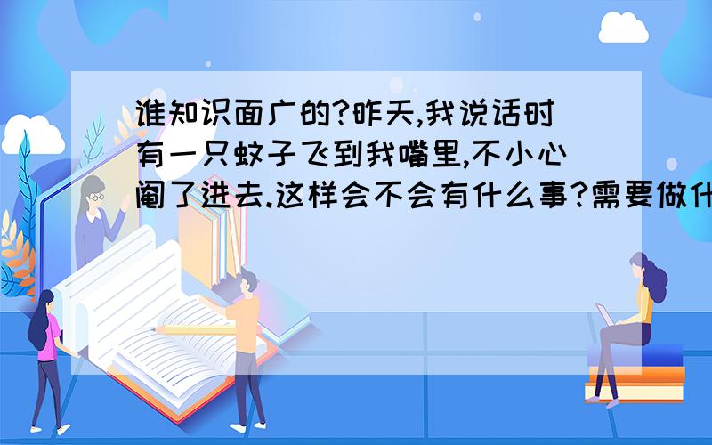 谁知识面广的?昨天,我说话时有一只蚊子飞到我嘴里,不小心阉了进去.这样会不会有什么事?需要做什么?