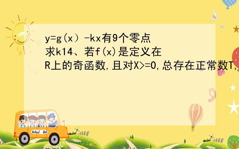 y=g(x）-kx有9个零点求k14、若f(x)是定义在R上的奇函数,且对X>=0,总存在正常数T,使得f(x+T)-f(x)=T成立,则称f(x)满足“性质P”．已知函数g(x)满足“性质P”,且g(x)满足在[0,T]上的解析式为g(x)=x^2,则常