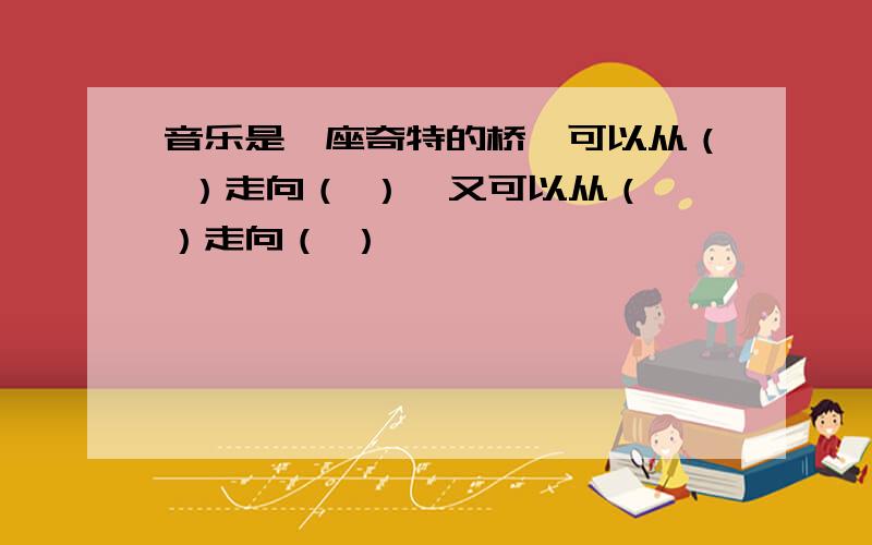 音乐是一座奇特的桥,可以从（ ）走向（ ）,又可以从（ ）走向（ ）