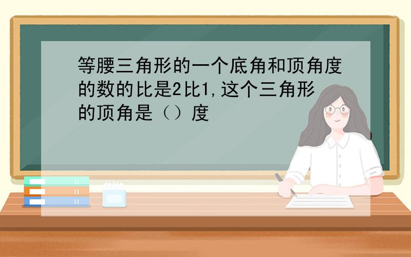 等腰三角形的一个底角和顶角度的数的比是2比1,这个三角形的顶角是（）度