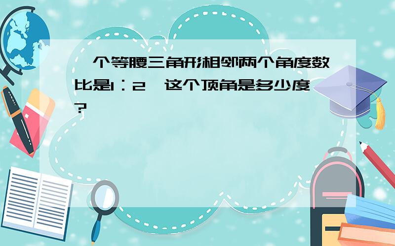 一个等腰三角形相邻两个角度数比是1：2,这个顶角是多少度?