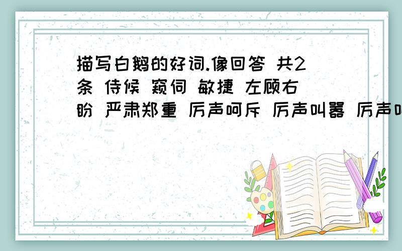 描写白鹅的好词.像回答 共2条 侍候 窥伺 敏捷 左顾右盼 严肃郑重 厉声呵斥 厉声叫嚣 厉声叫骂 引吭大叫 步调急速 局促不安 步调从容 大模大样 毫不相让 三眼一板一比不苟 从容不迫 扬长