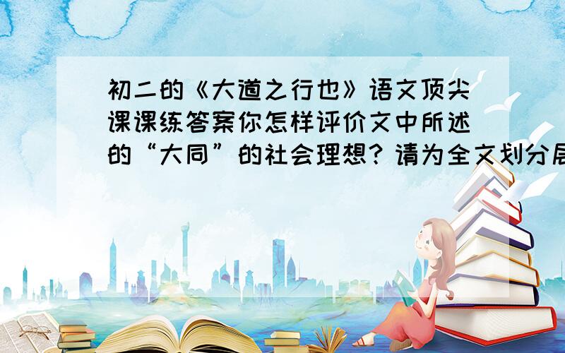 初二的《大道之行也》语文顶尖课课练答案你怎样评价文中所述的“大同”的社会理想？请为全文划分层次并概括各部分主要内容。“大同”和“世外桃源”有没有相似的地方？试举例并简