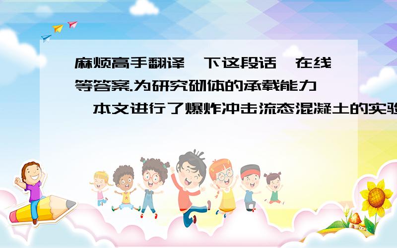 麻烦高手翻译一下这段话,在线等答案.为研究砌体的承载能力,本文进行了爆炸冲击流态混凝土的实验,并对受爆炸冲击作用后的混凝土材料进行了实验室力学性能测试.爆炸冲击实验采用类似