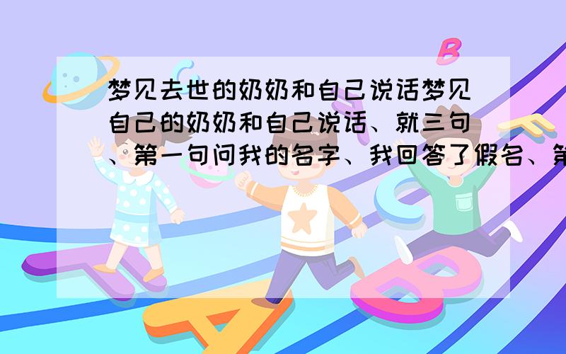 梦见去世的奶奶和自己说话梦见自己的奶奶和自己说话、就三句、第一句问我的名字、我回答了假名、第二句又问一遍、我还是说的假名、第三句、奶奶说知道我是谁、说我等你.