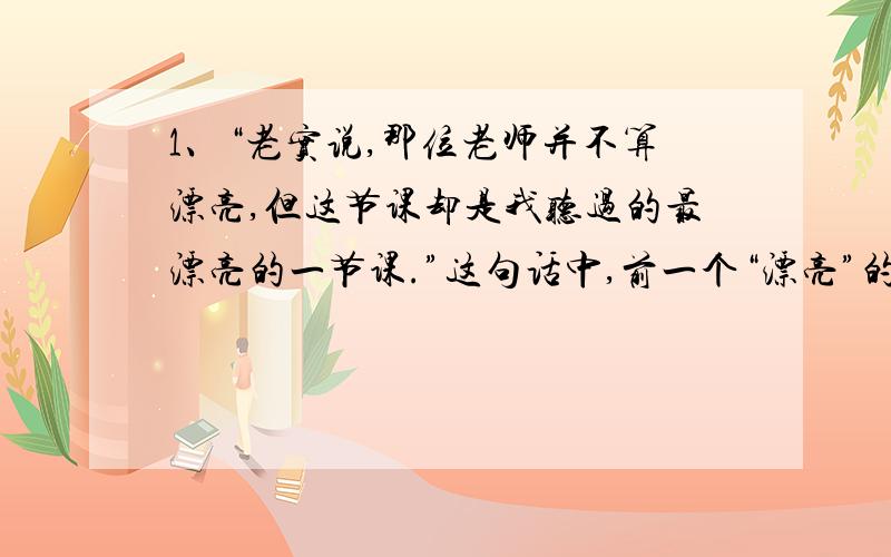 1、“老实说,那位老师并不算漂亮,但这节课却是我听过的最漂亮的一节课.”这句话中,前一个“漂亮”的意思是（）,后一个“漂亮”的意思是（）.2、请你评析这节“最漂亮”的课,逐点写出