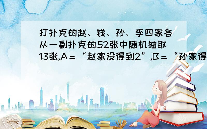 打扑克的赵、钱、孙、李四家各从一副扑克的52张中随机抽取13张,A＝“赵家没得到2”,B＝“孙家得到1张2”（1）计算P（B｜A）（2）P（A｜B）（3）计算P（A交B）（4）计算P（A并B）.（求计算过