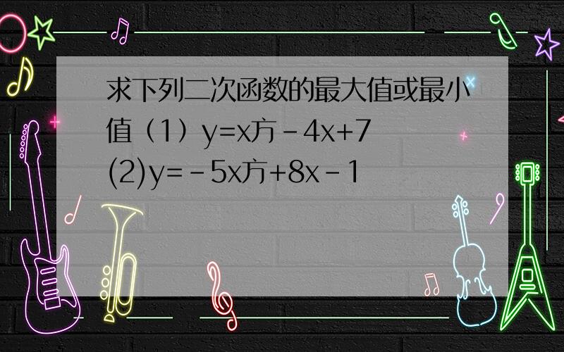 求下列二次函数的最大值或最小值（1）y=x方-4x+7 (2)y=-5x方+8x-1