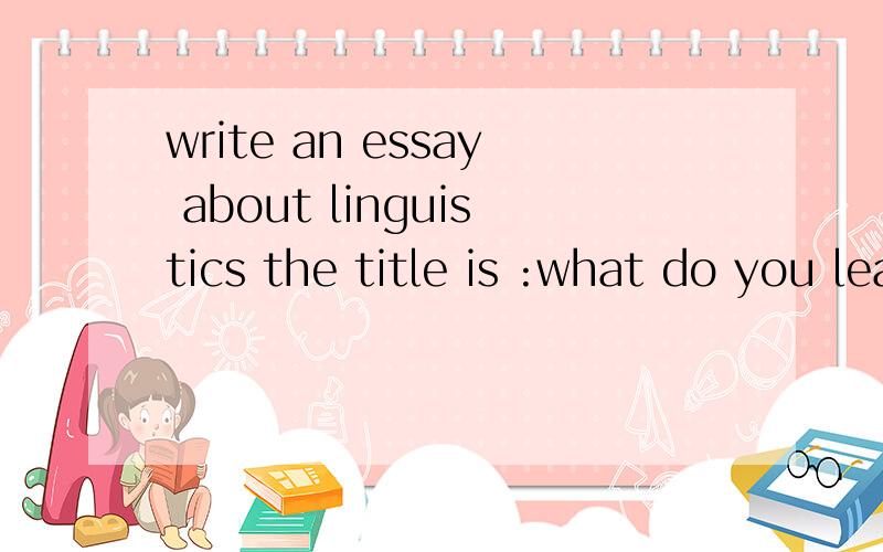 write an essay about linguistics the title is :what do you learn after learning linguistics?字数越多越好要求英文thank