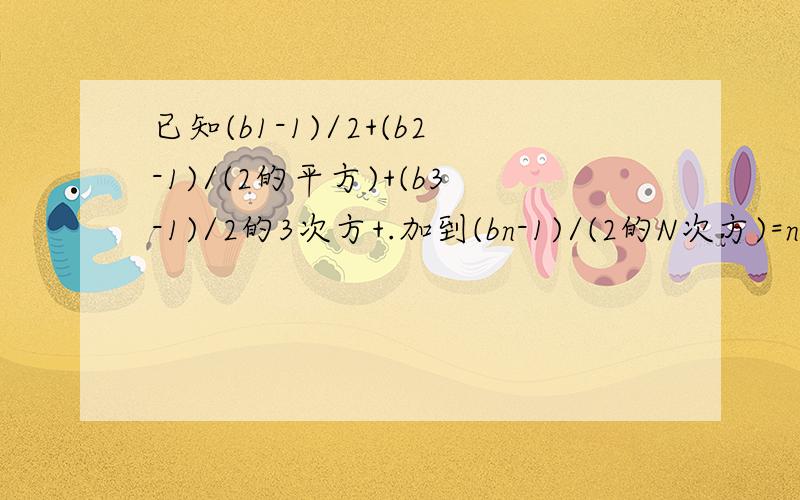 已知(b1-1)/2+(b2-1)/(2的平方)+(b3-1)/2的3次方+.加到(bn-1)/(2的N次方)=n,求数列bn的前N项和