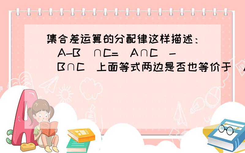 集合差运算的分配律这样描述：(A-B)∩C=(A∩C)-(B∩C)上面等式两边是否也等价于(A∩C)-B?相等请给出证明，不等请给出反例。