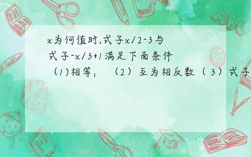 x为何值时,式子x/2-3与式子-x/3+1满足下面条件（1)相等； （2）互为相反数（ 3）式子x/2-3比式子-x/3+1的值小1