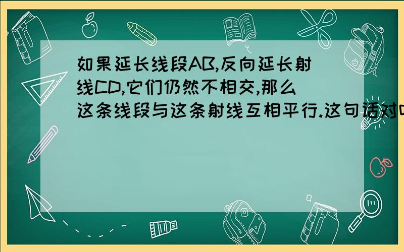 如果延长线段AB,反向延长射线CD,它们仍然不相交,那么这条线段与这条射线互相平行.这句话对吗?如果错,错在哪了?