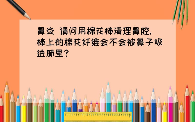 鼻炎 请问用棉花棒清理鼻腔,棒上的棉花纤维会不会被鼻子吸进肺里?