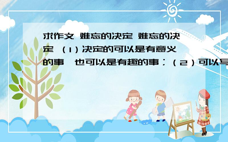 求作文 难忘的决定 难忘的决定 （1）决定的可以是有意义的事,也可以是有趣的事；（2）可以写自己决定要做的事,也可以写他人决定做的是：（3）不少于600字