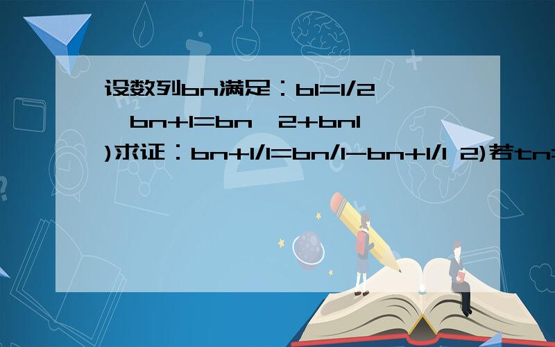 设数列bn满足：b1=1/2,bn+1=bn^2+bn1)求证：bn+1/1=bn/1-bn+1/1 2)若tn=b1+1/1+b2+1/1+.+bn+1/1,求Tn的最小值只解第二问就行tn=b1+1/1+b2+1/1+......+bn+1/1,求Tn的最小值