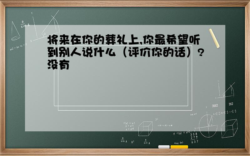 将来在你的葬礼上,你最希望听到别人说什么（评价你的话）?没有