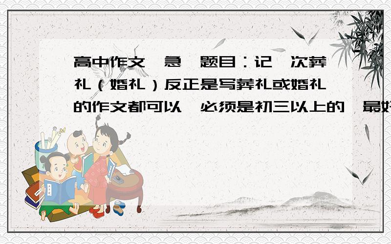 高中作文…急,题目：记一次葬礼（婚礼）反正是写葬礼或婚礼的作文都可以…必须是初三以上的,最好是高中的…最好是创新的…内容新颖!拜托各位大哥大姐了…被选中追加20分…骗人我马