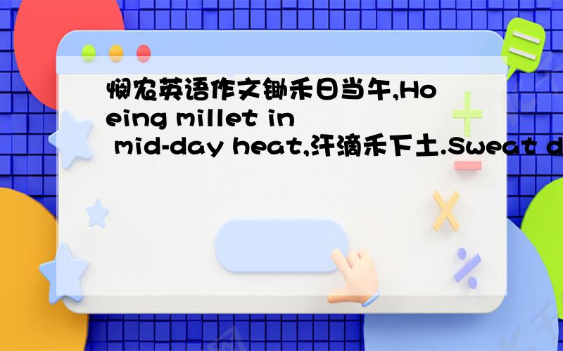 悯农英语作文锄禾日当午,Hoeing millet in mid-day heat,汗滴禾下土.Sweat dripping to the earth beneath:谁知盘中餐,Do you know the food on your plate,粒粒皆辛苦.Each grain was hard-earned,mate?帮我把这首诗用5个英语句