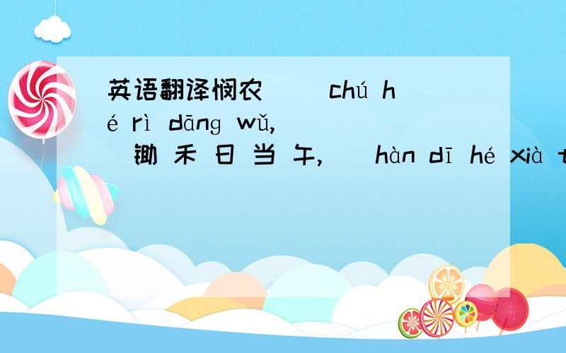 英语翻译悯农 　　chú hé rì dānɡ wǔ,　　锄 禾 日 当 午,　　hàn dī hé xià tǔ.　　汗 滴 禾 下 土.　　shuí zhī pán zhōnɡ cān ,　　谁 知 盘 中 餐,　　lì lì jiē xīn kǔ.　　粒 粒 皆 辛 苦 .