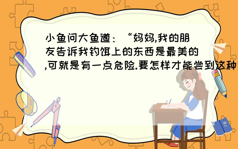 小鱼问大鱼道：“妈妈,我的朋友告诉我钓饵上的东西是最美的,可就是有一点危险.要怎样才能尝到这种没味1.请写出下列句子的含义.一种美味,又似乎不用付出任何代价,钓钩很有可能藏在里