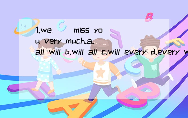 1.we []miss you very much.a.all will b.will all c.will every d.every will2.we'll go to shanghai the day [] tomorrow.a.after b.before c.sell d.behind3.have you []you house yet?a.selling b.sold c.sell d.selled4.when will the new people move [] this hou