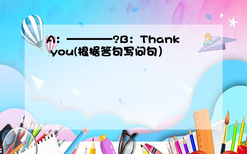 A：————?B：Thank you(根据答句写问句）