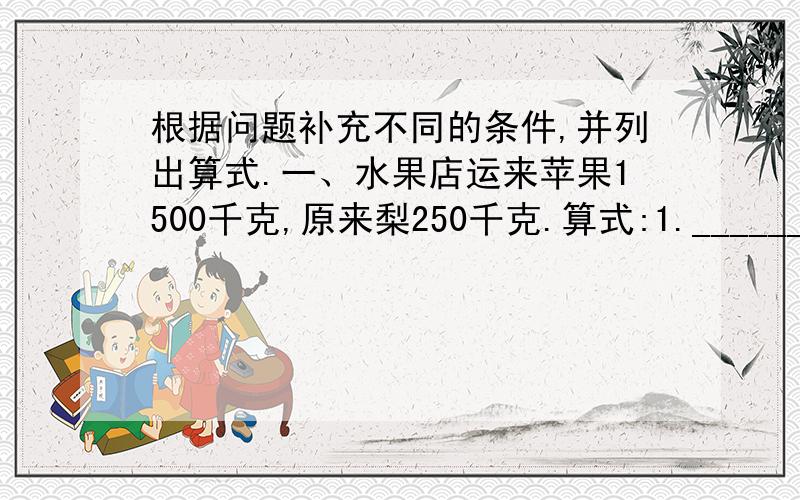 根据问题补充不同的条件,并列出算式.一、水果店运来苹果1500千克,原来梨250千克.算式:1.___________ _____________2.___________ _____________二、补充条件,列出算式.1.山坡上有杨树46棵,______________,山坡上