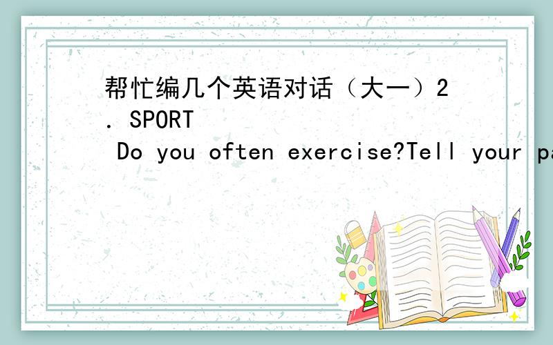 帮忙编几个英语对话（大一）2．SPORT Do you often exercise?Tell your partner about your favorite sport,your way to exercise,how do you like it and why?Tell your partner the knowledge of the sports mentioned,such as their rules,sta