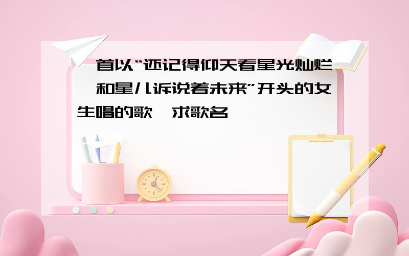 一首以“还记得仰天看星光灿烂,和星儿诉说着未来”开头的女生唱的歌,求歌名