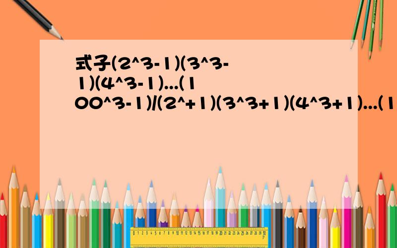 式子(2^3-1)(3^3-1)(4^3-1)...(100^3-1)/(2^+1)(3^3+1)(4^3+1)...(100^3+1)的值