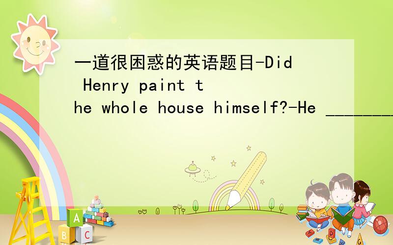 一道很困惑的英语题目-Did Henry paint the whole house himself?-He ________ because he doesn't like to climb a ladder.A.hadn't painted it B.had it paintedC.had painted it D.painted it 可是怎么也翻不通啊