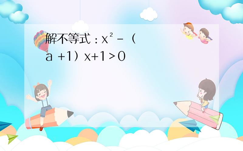 解不等式：x²-（a +1）x+1＞0