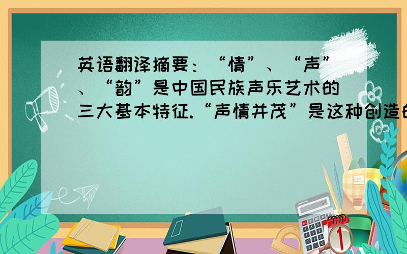 英语翻译摘要：“情”、“声”、“韵”是中国民族声乐艺术的三大基本特征.“声情并茂”是这种创造的最高境界,也是我国民族声乐艺术自古以来的审美理念.本人拟从“情”是中国民族声