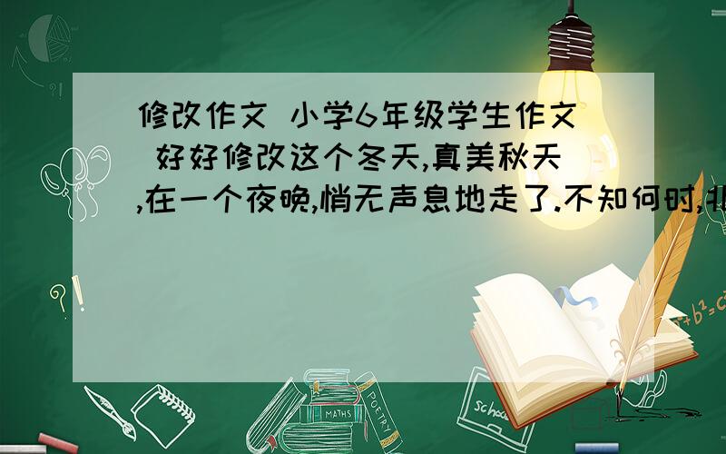 修改作文 小学6年级学生作文 好好修改这个冬天,真美秋天,在一个夜晚,悄无声息地走了.不知何时,北风吹来了,大地一片荒凉.金黄的落叶在风的命令下,疯狂地飞舞,很快被卷进了漫天而起的灰