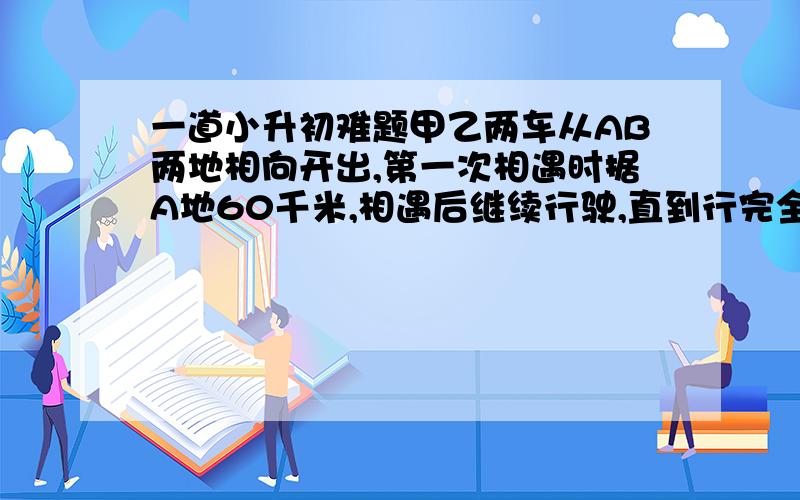 一道小升初难题甲乙两车从AB两地相向开出,第一次相遇时据A地60千米,相遇后继续行驶,直到行完全程再返程,返程时相遇据B地30千米 求AB两地的路程要附解题思路